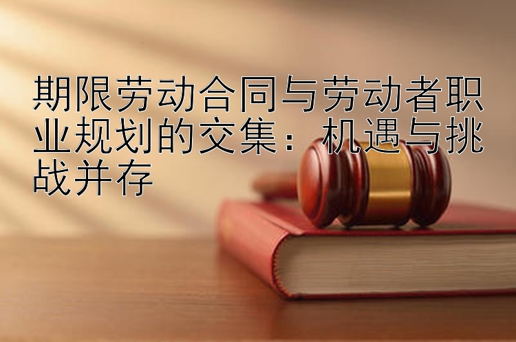 期限劳动合同与劳动者职业规划的交集：机遇与挑战并存