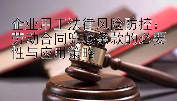 企业用工法律风险防控：劳动合同兜底条款的必要性与应用策略