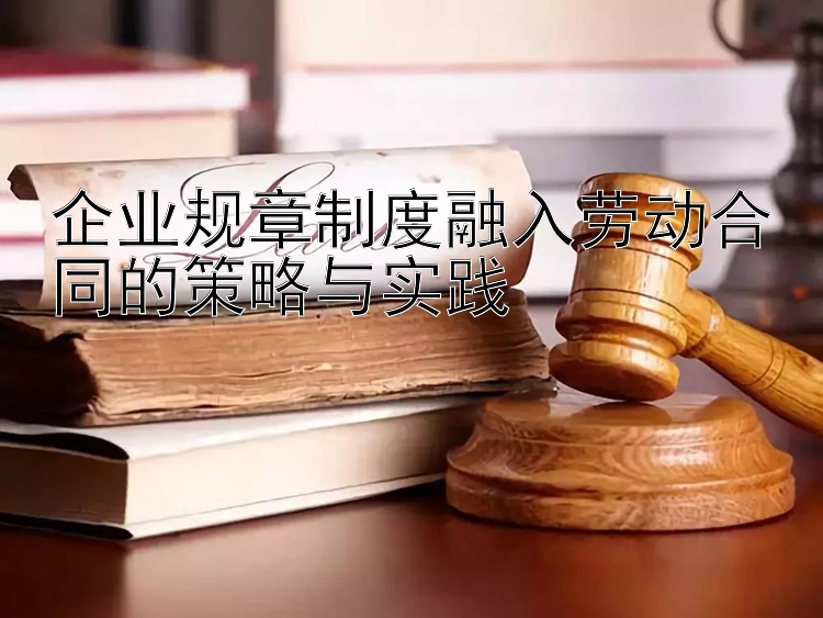 企业规章制度融入劳动合同的策略与实践