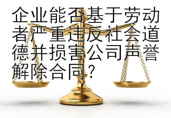 企业能否基于劳动者严重违反社会道德并损害公司声誉解除合同？