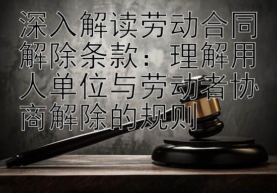 深入解读劳动合同解除条款：理解用人单位与劳动者协商解除的规则