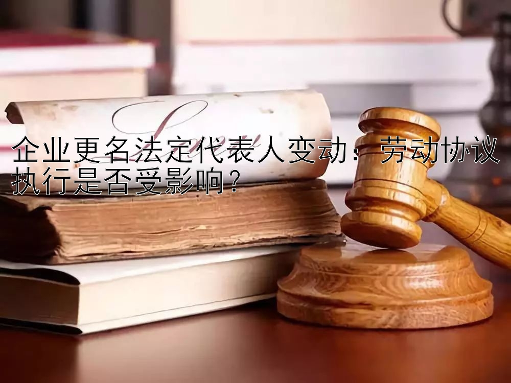 企业更名法定代表人变动：劳动协议执行是否受影响？