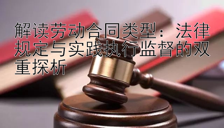 解读劳动合同类型：法律规定与实践执行监督的双重探析