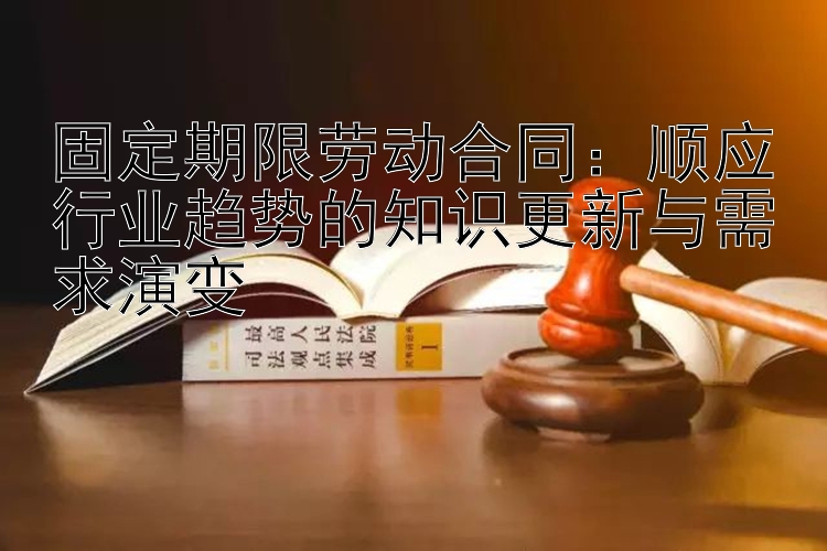 固定期限劳动合同：顺应行业趋势的知识更新与需求演变