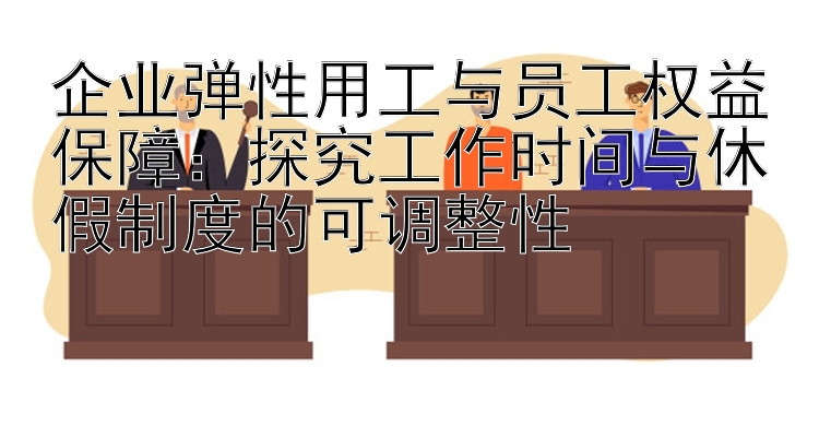 企业弹性用工与员工权益保障：探究工作时间与休假制度的可调整性