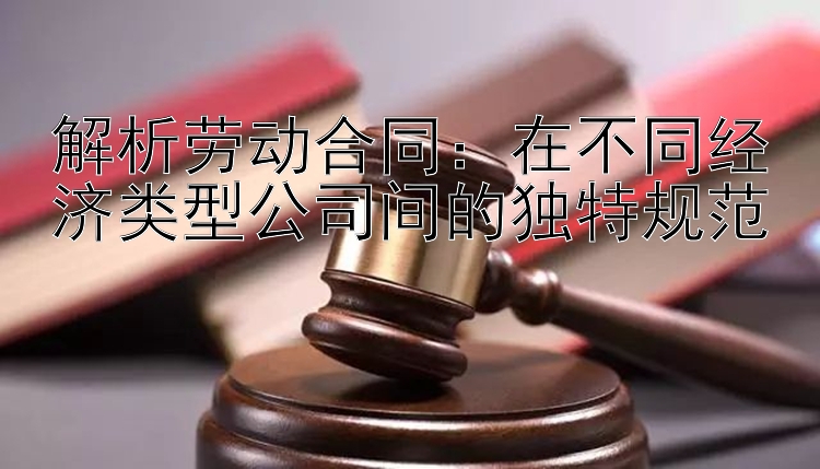 解析劳动合同：在不同经济类型公司间的独特规范