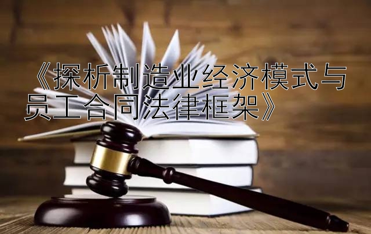 《探析制造业经济模式与员工合同法律框架》