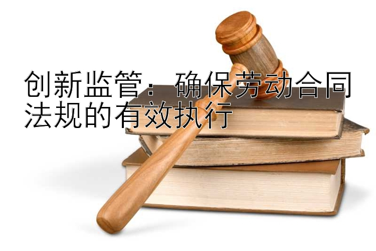 创新监管：确保劳动合同法规的有效执行