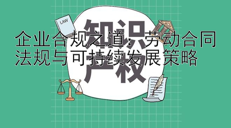 企业合规之道：劳动合同法规与可持续发展策略