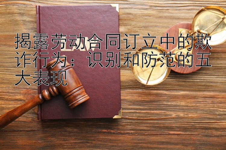 揭露劳动合同订立中的欺诈行为：识别和防范的五大表现