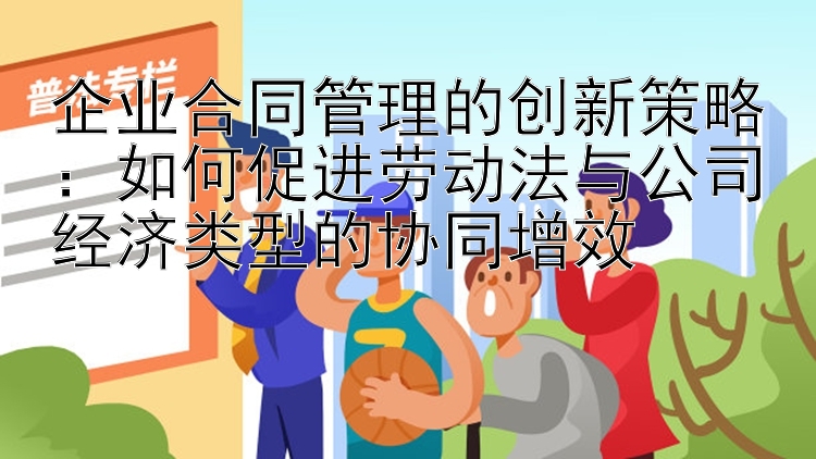 企业合同管理的创新策略：如何促进劳动法与公司经济类型的协同增效