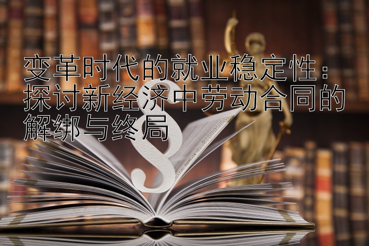 变革时代的就业稳定性：探讨新经济中劳动合同的解绑与终局