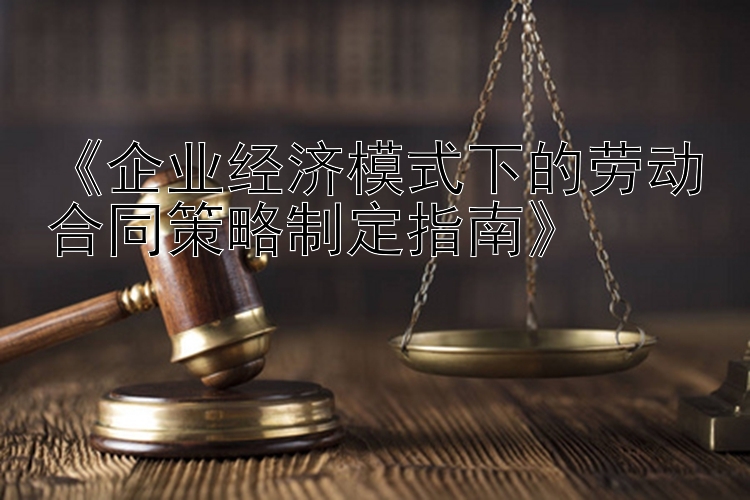 《企业经济模式下的劳动合同策略制定指南》