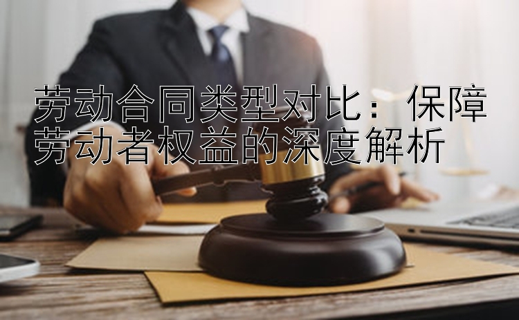 劳动合同类型对比：保障劳动者权益的深度解析