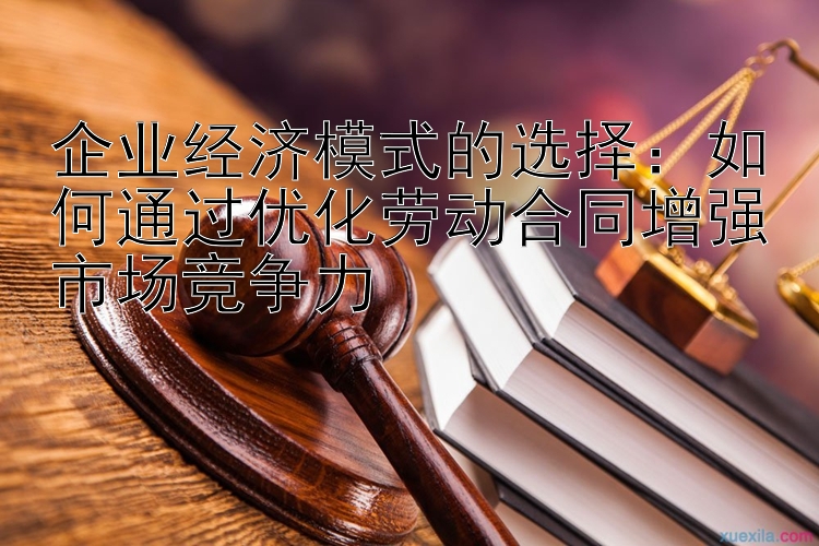 企业经济模式的选择：如何通过优化劳动合同增强市场竞争力