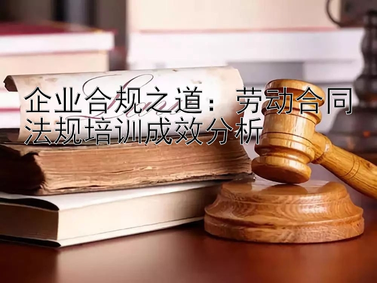 企业合规之道：劳动合同法规培训成效分析