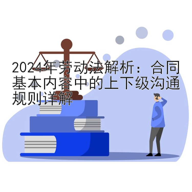 2024年劳动法解析：合同基本内容中的上下级沟通规则详解