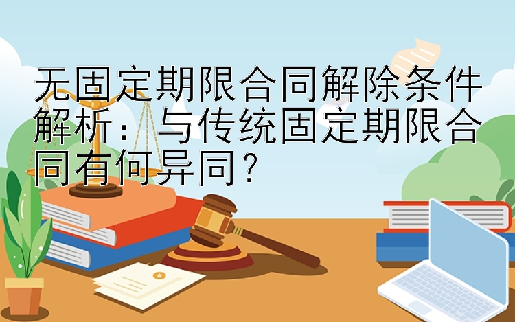 无固定期限合同解除条件解析：与传统固定期限合同有何异同？