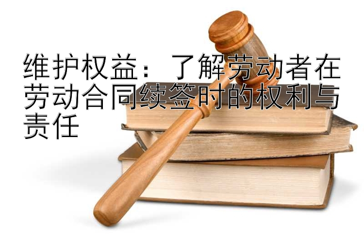 维护权益：了解劳动者在劳动合同续签时的权利与责任