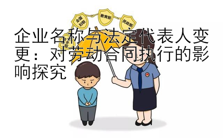 企业名称与法定代表人变更：对劳动合同执行的影响探究