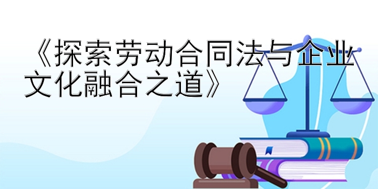 《探索劳动合同法与企业文化融合之道》