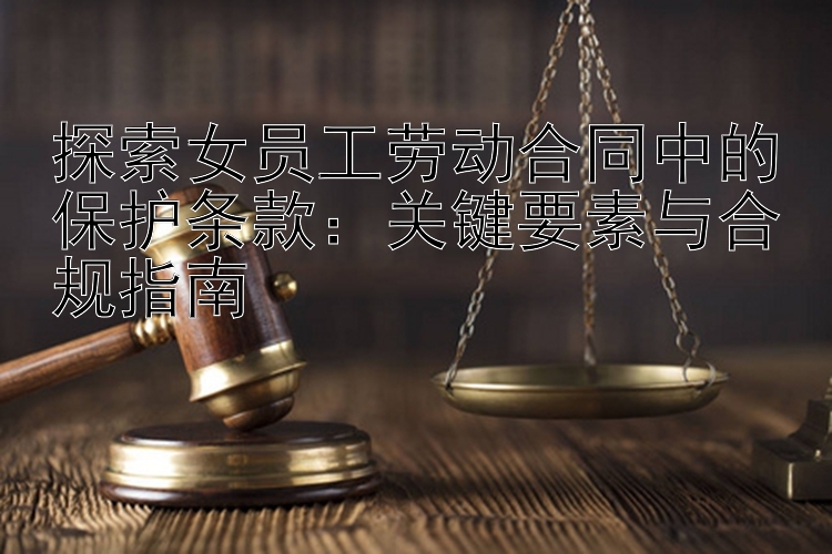 探索女员工劳动合同中的保护条款：关键要素与合规指南