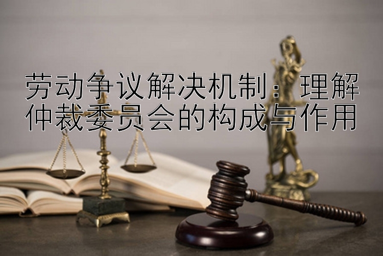 劳动争议解决机制：理解仲裁委员会的构成与作用