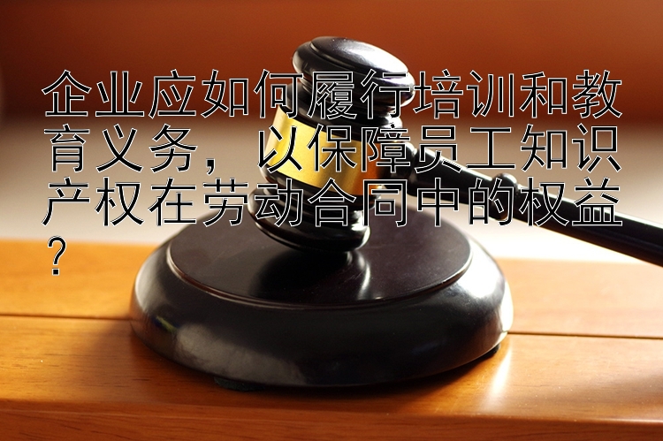 企业应如何履行培训和教育义务，以保障员工知识产权在劳动合同中的权益？