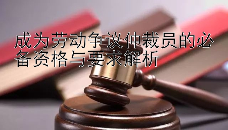 成为劳动争议仲裁员的必备资格与要求解析