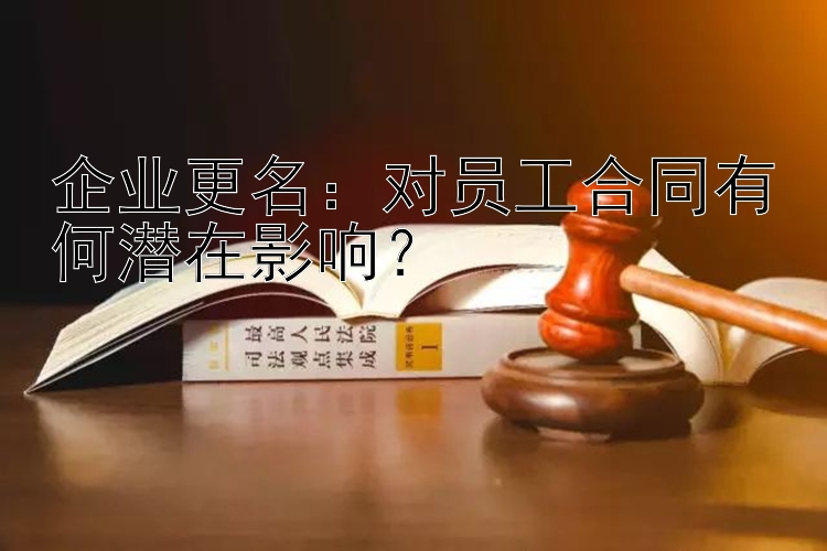 企业更名：对员工合同有何潜在影响？