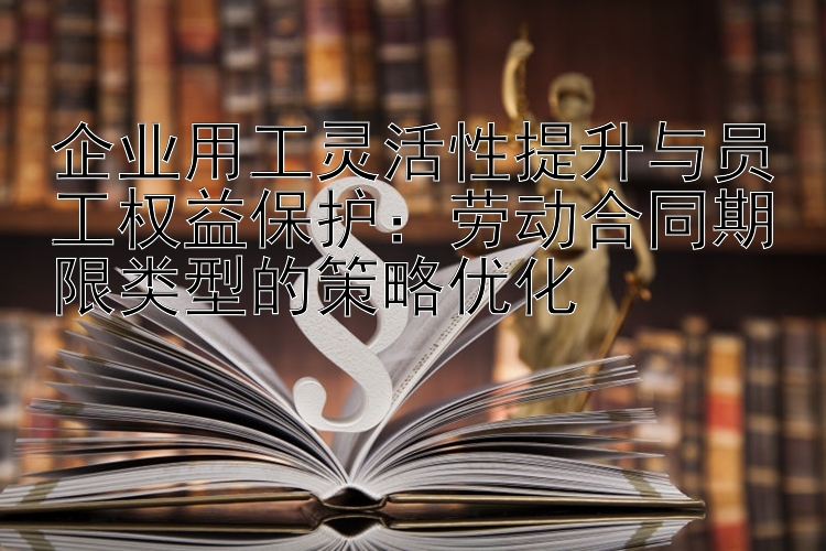 企业用工灵活性提升与员工权益保护：劳动合同期限类型的策略优化