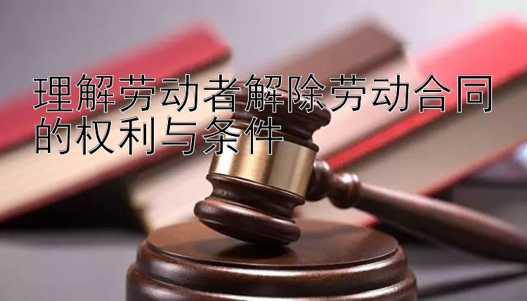 理解劳动者解除劳动合同的权利与条件