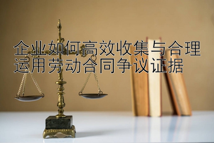 企业如何高效收集与合理运用劳动合同争议证据