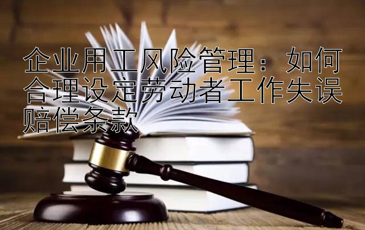 企业用工风险管理：如何合理设定劳动者工作失误赔偿条款