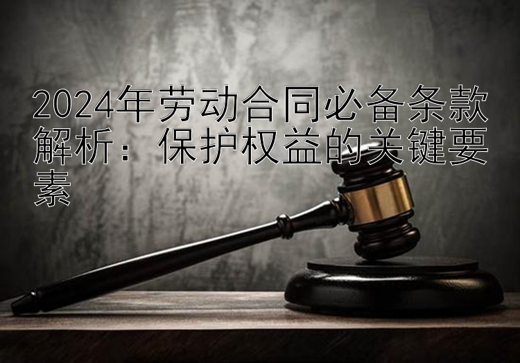 2024年劳动合同必备条款解析：保护权益的关键要素