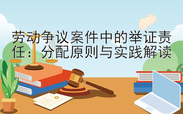 劳动争议案件中的举证责任：分配原则与实践解读