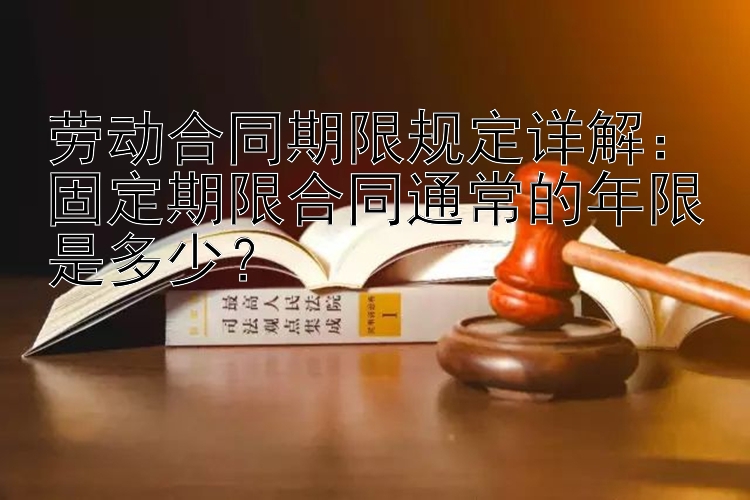 劳动合同期限规定详解：固定期限合同通常的年限是多少？