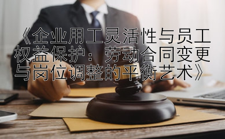 《企业用工灵活性与员工权益保护：劳动合同变更与岗位调整的平衡艺术》