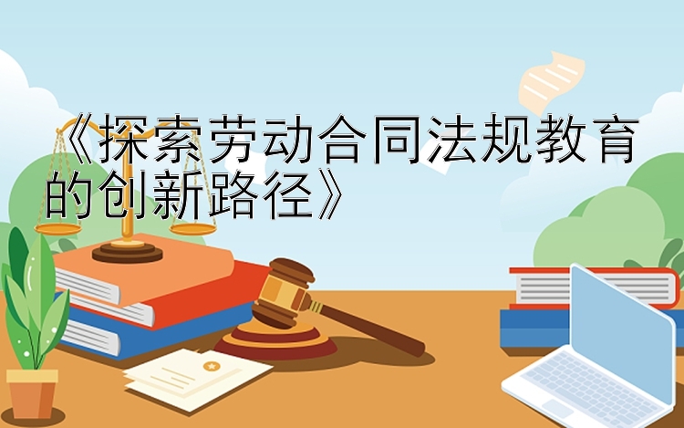 《探索劳动合同法规教育的创新路径》