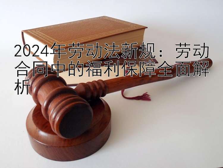 2024年劳动法新规：劳动合同中的福利保障全面解析