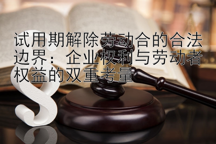 试用期解除劳动合的合法边界：企业权利与劳动者权益的双重考量