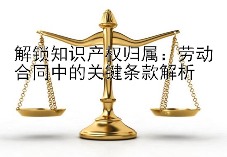 解锁知识产权归属：劳动合同中的关键条款解析