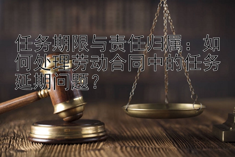 任务期限与责任归属：如何处理劳动合同中的任务延期问题？