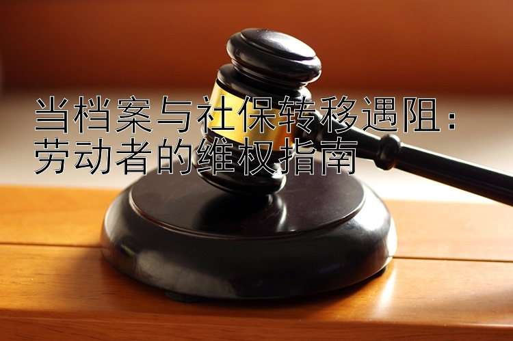 当档案与社保转移遇阻：劳动者的维权指南