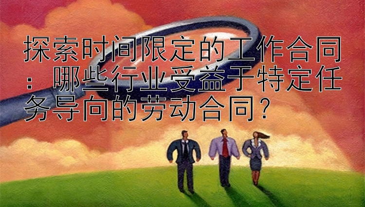 探索时间限定的工作合同：哪些行业受益于特定任务导向的劳动合同？