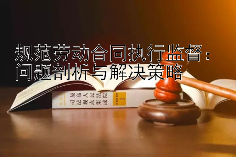 规范劳动合同执行监督：问题剖析与解决策略