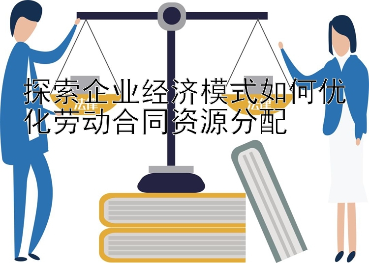 探索企业经济模式如何优化劳动合同资源分配