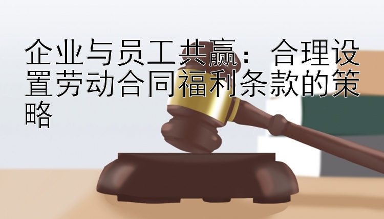 企业与员工共赢：合理设置劳动合同福利条款的策略