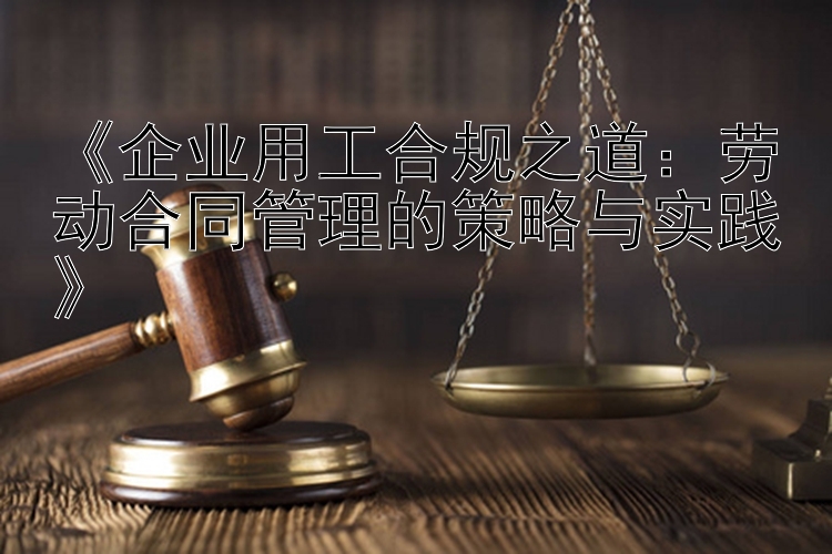 《企业用工合规之道：劳动合同管理的策略与实践》