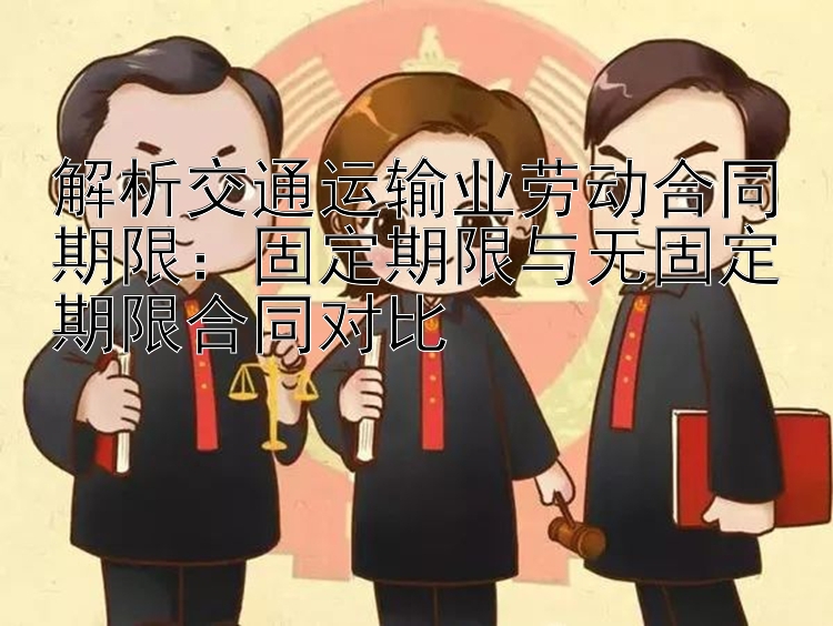 解析交通运输业劳动合同期限：固定期限与无固定期限合同对比